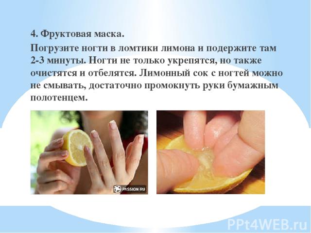 4. Фруктовая маска. Погрузите ногти в ломтики лимона и подержите там 2-3 минуты. Ногти не только укрепятся, но также очистятся и отбелятся. Лимонный сок с ногтей можно не смывать, достаточно промокнуть руки бумажным полотенцем.