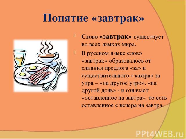 Понятие «завтрак» Слово «завтрак» существует во всех языках мира. В русском языке слово «завтрак» образовалось от слияния предлога «за» и существительного «завтра» за утра – «на другое утро», «на другой день» - и означает «оставленное на завтра», то…
