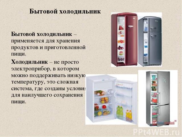 Бытовой холодильник Бытовой холодильник – применяется для хранения продуктов и приготовленной пищи. Холодильник – не просто электроприбор, в котором можно поддерживать низкую температуру, это сложная система, где созданы условия для наилучшего сохра…