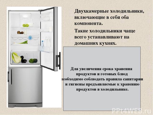 Двухкамерные холодильники, включающие в себя оба компонента. Такие холодильники чаще всего устанавливают на домашних кухнях. Для увеличения срока хранения продуктов и готовых блюд необходимо соблюдать правила санитарии и гигиены предъявляемые к хран…