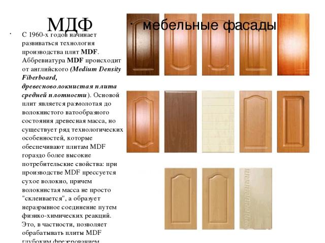 МДФ мебельные фасады С 1960-х годов начинает развиваться технология производства плит MDF. Аббревиатура MDF происходит от английского (Medium Density Fiberboard, древесноволокнистая плита средней плотности). Основой плит является размолотая до волок…