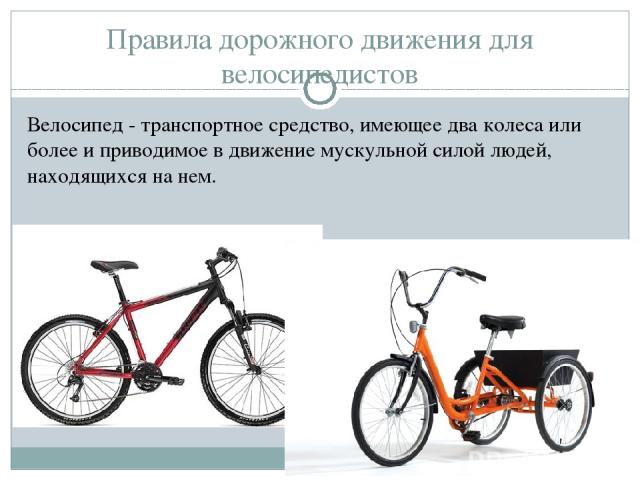 Правила дорожного движения для велосипедистов Велосипед - транспортное средство, имеющее два колеса или более и приводимое в движение мускульной силой людей, находящихся на нем.