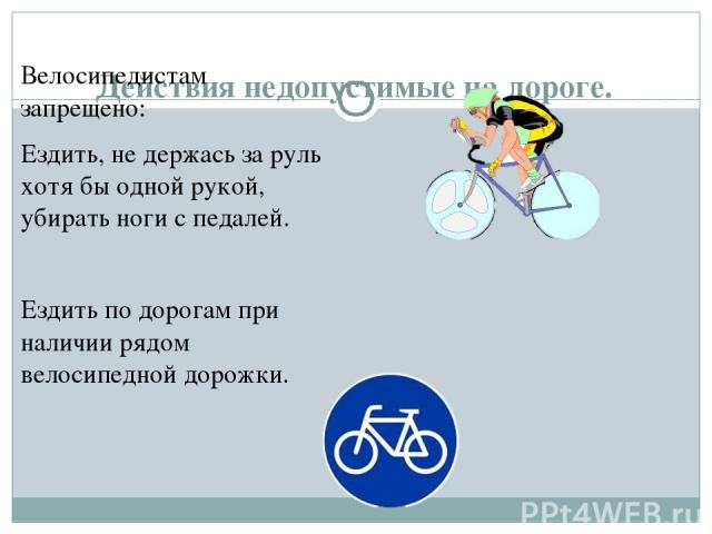 Действия недопустимые на дороге. Велосипедистам запрещено: Ездить, не держась за руль хотя бы одной рукой, убирать ноги с педалей. Ездить по дорогам при наличии рядом велосипедной дорожки.