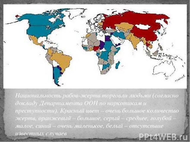 Национальность рабов-жертв торговли людьми (согласно докладу Департамента ООН по наркотикам и преступности). Красный цвет – очень большое количество жертв, оранжевый – большое, серый – среднее, голубой – малое, синий – очень маленькое, белый – отсут…