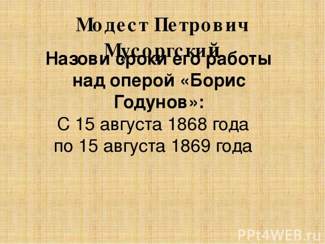 Модест Петрович Мусоргский Назови сроки его работы над оперой «Борис Годунов»: С 15 августа 1868 года по 15 августа 1869 года