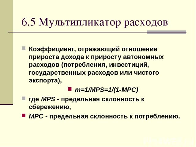 6.5 Мультипликатор расходов Коэффициент, отражающий отношение прироста дохода к приросту автономных расходов (потребления, инвестиций, государственных расходов или чистого экспорта), m=1/MPS=1/(1-MPC) где MPS - предельная склонность к сбережению, MP…