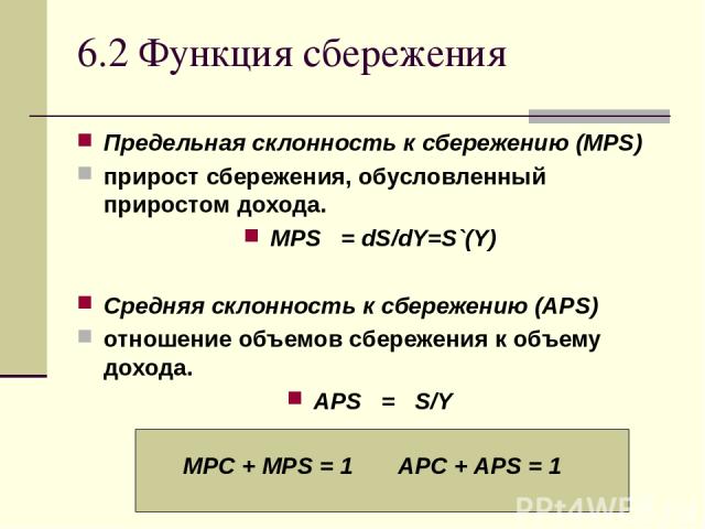 6.2 Функция сбережения Предельная склонность к сбережению (MPS) прирост сбережения, обусловленный приростом дохода. MPS = dS/dY=S`(Y) Средняя склонность к сбережению (APS) отношение объемов сбережения к объему дохода. APS = S/Y MPC + MPS = 1 APC + APS = 1