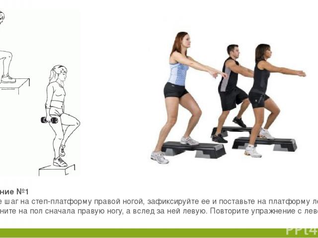 Упражнение №1 Сделайте шаг на степ-платформу правой ногой, зафиксируйте ее и поставьте на платформу левую ногу. Верните на пол сначала правую ногу, а вслед за ней левую. Повторите упражнение с левой ноги.