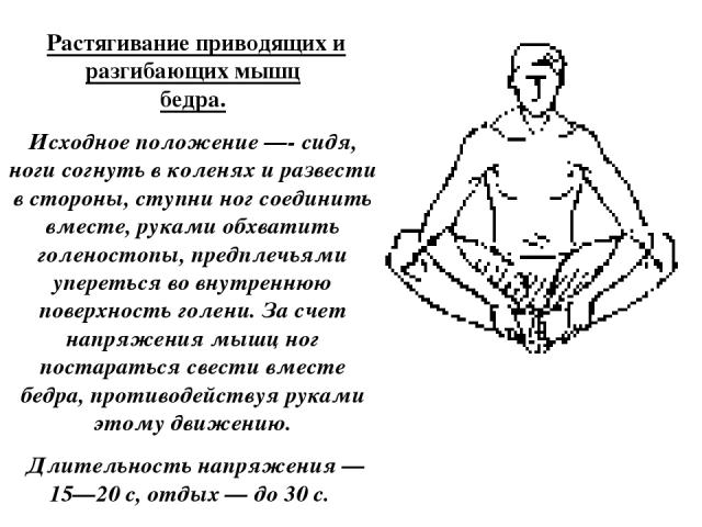  Растягивание приводящих и разгибающих мышц бедра. Исходное положение —- сидя, ноги согнуть в коленях и развести в стороны, ступни ног соединить вместе, руками обхватить голеностопы, предплечьями упереться во внутреннюю поверхность голени. За счет н…