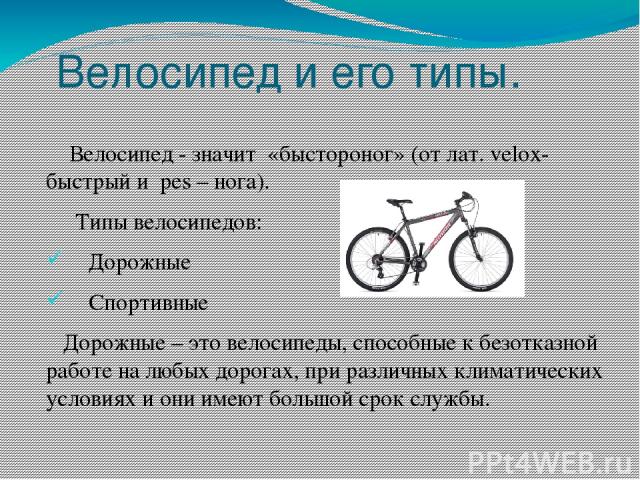 Велосипед и его типы. Велосипед - значит «быстороног» (от лат. velox-быстрый и pes – нога). Типы велосипедов: Дорожные Спортивные Дорожные – это велосипеды, способные к безотказной работе на любых дорогах, при различных климатических условиях и они …