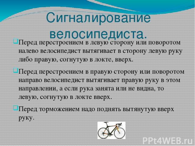 Сигналирование велосипедиста. Перед перестроением в левую сторону или поворотом налево велосипедист вытягивает в сторону левую руку либо правую, согнутую в локте, вверх. Перед перестроением в правую сторону или поворотом направо велосипедист вытягив…