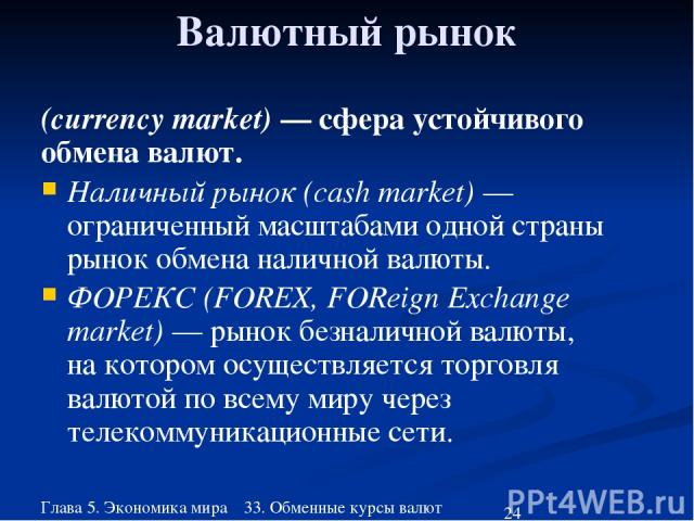 Глава 5. Экономика мира 33. Обменные курсы валют Валютный рынок (currency market) — сфера устойчивого обмена валют. Наличный рынок (cash market) — ограниченный масштабами одной страны рынок обмена наличной валюты. ФОРЕКС (FOREX, FOReign Eхchange mar…