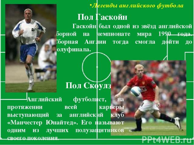 Легенды английского футбола Гаскойн был одной из звёзд английской сборной на чемпионате мира 1990 года. Сборная Англии тогда смогла дойти до полуфинала. Пол Гаскойн Пол Скоулз Английский футболист, на протяжении всей карьеры выступающий за английски…