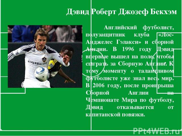 Дэвид Роберт Джозеф Бекхэм Английский футболист, полузащитник клуба «Лос-Анджелес Гэлакси» и сборной Англии. В 1996 году Дэвид впервые вышел на поле, чтобы сыграть за Сборную Англии. К тому моменту о талантливом футболисте уже знал весь мир. В 2006 …