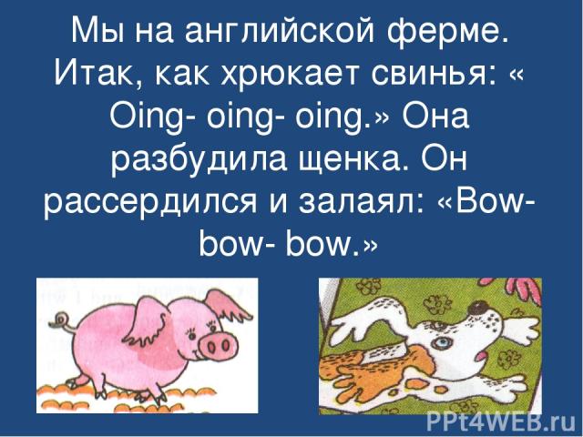 Мы на английской ферме. Итак, как хрюкает свинья: « Oing- oing- oing.» Она разбудила щенка. Он рассердился и залаял: «Bow- bow- bow.»