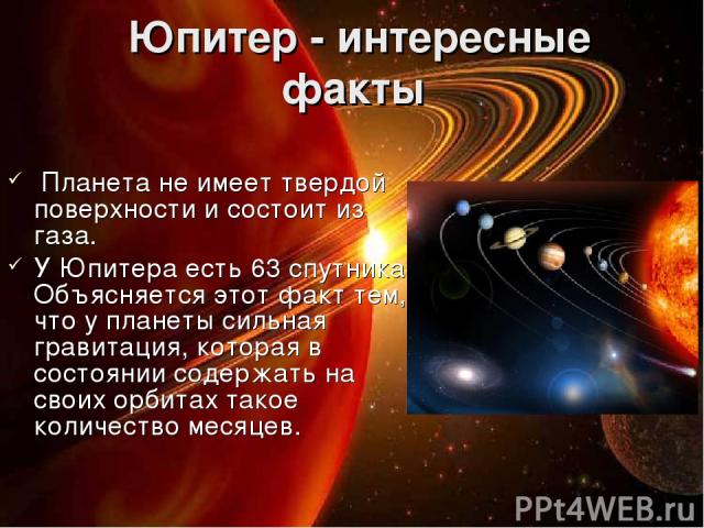  Юпитер - интересные факты Планета не имеет твердой поверхности и состоит из газа. У Юпитера есть 63 спутника. Объясняется этот факт тем, что у планеты сильная гравитация, которая в состоянии содержать на своих орбитах такое количество месяцев.