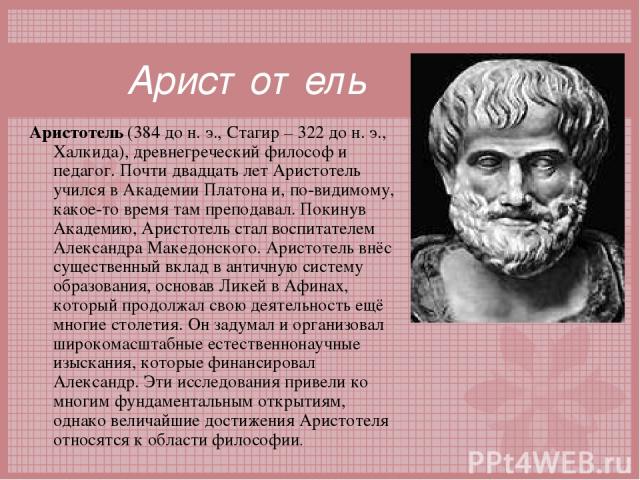 Аристотель Аристотель (384 до н. э., Стагир – 322 до н. э., Халкида), древнегреческий философ и педагог. Почти двадцать лет Аристотель учился в Академии Платона и, по-видимому, какое-то время там преподавал. Покинув Академию, Аристотель стал воспита…
