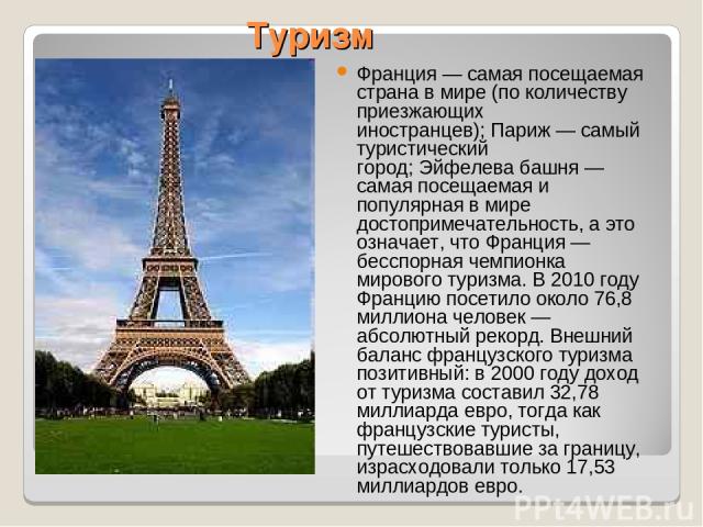 Туризм Франция — самая посещаемая страна в мире (по количеству приезжающих иностранцев); Париж — самый туристический город; Эйфелева башня — самая посещаемая и популярная в мире достопримечательность, а это означает, что Франция — бесспорная чемпион…