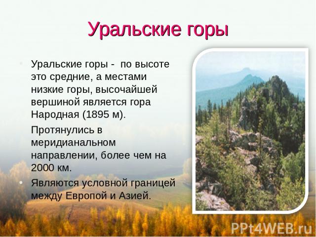 Уральские горы Уральские горы - по высоте это средние, а местами низкие горы, высочайшей вершиной является гора Народная (1895 м). Протянулись в меридианальном направлении, более чем на 2000 км. Являются условной границей между Европой и Азией.