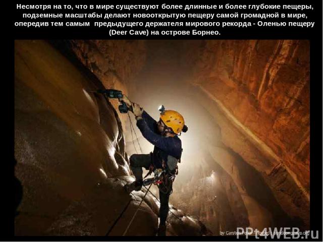 Несмотря на то, что в мире существуют более длинные и более глубокие пещеры, подземные масштабы делают новооткрытую пещеру самой громадной в мире, опередив тем самым  предыдущего держателя мирового рекорда - Оленью пещеру (Deer Cave) на острове Борнео.