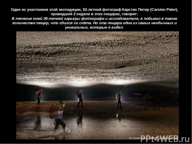 Один из участников этой экспедиции, 52-летний фотограф Карстен Питер (Carsten Peter), проведший 2 недели в этих пещерах, говорит: В течение моей 35-летней карьеры фотографа и исследователя, я побывал в таком количестве пещер, что сбился со счёта. Но…