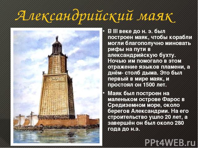 В III веке до н. э. был построен маяк, чтобы корабли могли благополучно миновать рифы на пути в александрийскую бухту. Ночью им помогало в этом отражение языков пламени, а днём- столб дыма. Это был первый в мире маяк, и простоял он 1500 лет. Маяк бы…