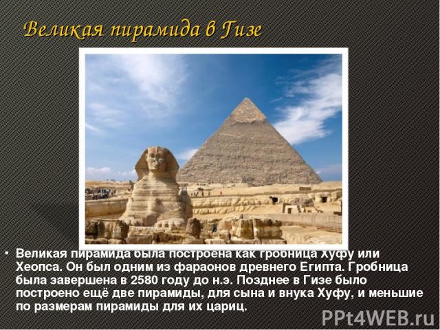 Великая пирамида в Гизе Великая пирамида была построена как гробница Хуфу или Хеопса. Он был одним из фараонов древнего Египта. Гробница была завершена в 2580 году до н.э. Позднее в Гизе было построено ещё две пирамиды, для сына и внука Хуфу, и мень…