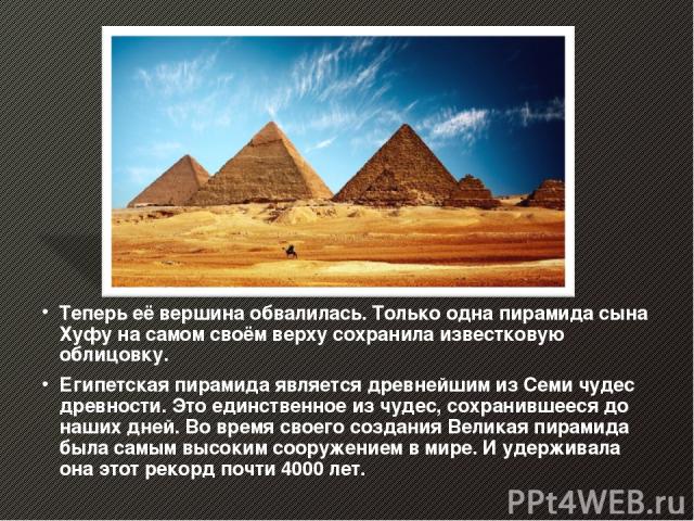 Теперь её вершина обвалилась. Только одна пирамида сына Хуфу на самом своём верху сохранила известковую облицовку. Египетская пирамида является древнейшим из Семи чудес древности. Это единственное из чудес, сохранившееся до наших дней. Во время свое…