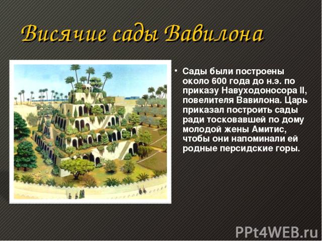 Висячие сады Вавилона Сады были построены около 600 года до н.э. по приказу Навуходоносора II, повелителя Вавилона. Царь приказал построить сады ради тосковавшей по дому молодой жены Амитис, чтобы они напоминали ей родные персидские горы.