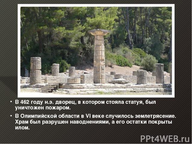 В 462 году н.э. дворец, в котором стояла статуя, был уничтожен пожаром. В Олимпийской области в VI веке случилось землетрясение. Храм был разрушен наводнениями, а его остатки покрыты илом.