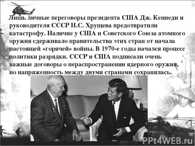 Лишь личные переговоры президента США Дж. Кеннеди и руководителя СССР Н.С. Хрущева предотвратили катастрофу. Наличие у США и Советского Союза атомного оружия сдерживало правительства этих стран от начала настоящей «горячей» войны. В 1970-е годы нача…