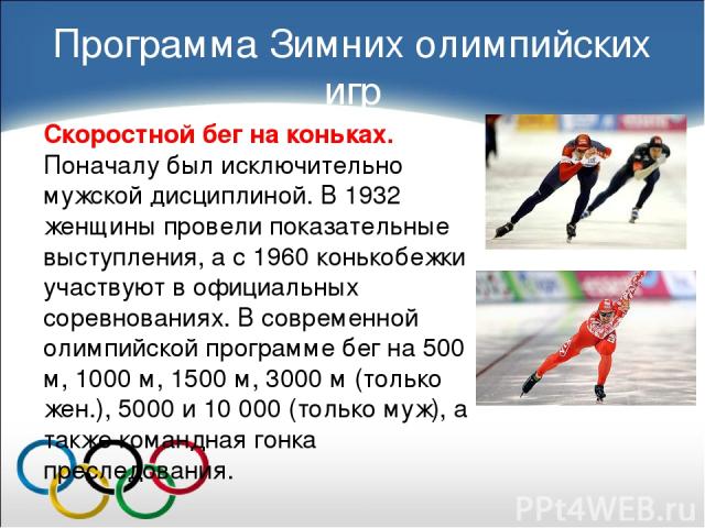 Скоростной бег на коньках. Поначалу был исключительно мужской дисциплиной. В 1932 женщины провели показательные выступления, а с 1960 конькобежки участвуют в официальных соревнованиях. В современной олимпийской программе бег на 500 м, 1000 м, 1500 м…