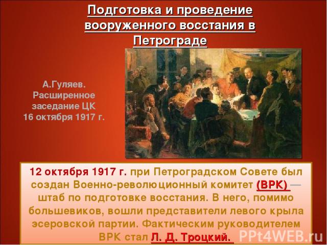 12 октября 1917 г. при Петроградском Совете был создан Военно-революционный комитет (ВРК) — штаб по подготовке восстания. В него, помимо большевиков, вошли представители левого крыла эсеровской партии. Фактическим руководителем ВРК стал Л. Д. Троцки…