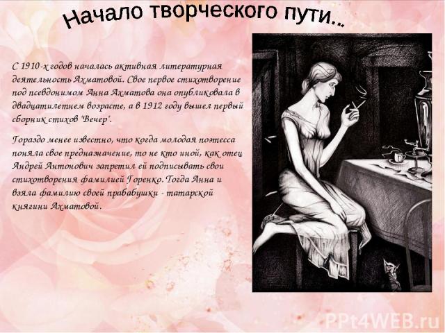 С 1910-х годов началась активная литературная деятельность Ахматовой. Свое первое стихотворение под псевдонимом Анна Ахматова она опубликовала в двадцатилетнем возрасте, а в 1912 году вышел первый сборник стихов 