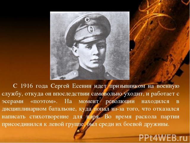 С 1916 года Сергей Есенин идет призывником на военную службу, откуда он впоследствии самовольно уходит, и работает с эсерами «поэтом». На момент революции находился в дисциплинарном батальоне, куда попал из-за того, что отказался написать стихотворе…