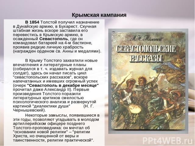 Крымская кампания В 1854 Толстой получил назначение в Дунайскую армию, в Бухарест. Скучная штабная жизнь вскоре заставила его перевестись в Крымскую армию, в осажденный Севастополь, где он командовал батареей на 4-м бастионе, проявив редкую личную х…