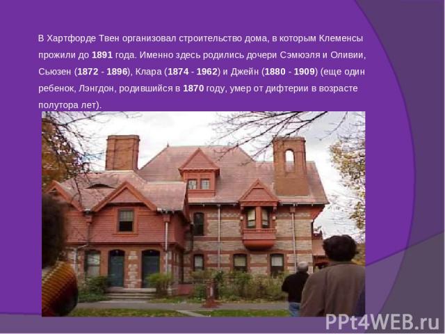 В Хартфорде Твен организовал строительство дома, в которым Клеменсы прожили до 1891 года. Именно здесь родились дочери Сэмюэля и Оливии, Сьюзен (1872 - 1896), Клара (1874 - 1962) и Джейн (1880 - 1909) (еще один ребенок, Лэнгдон, родившийся в 1870 го…