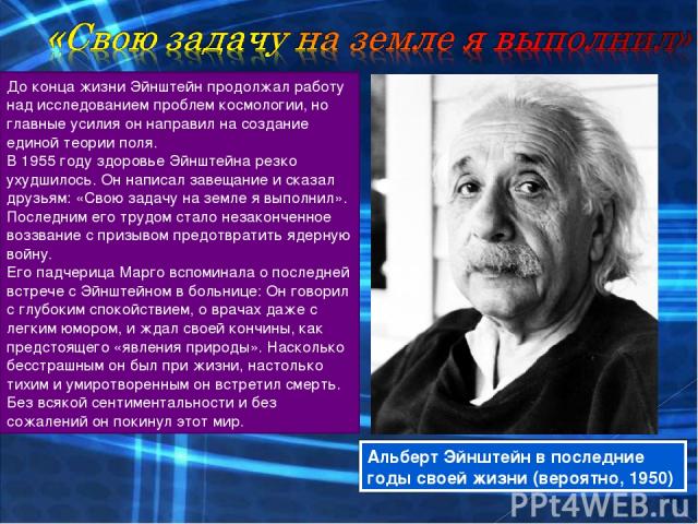 До конца жизни Эйнштейн продолжал работу над исследованием проблем космологии, но главные усилия он направил на создание единой теории поля. В 1955 году здоровье Эйнштейна резко ухудшилось. Он написал завещание и сказал друзьям: «Свою задачу на земл…