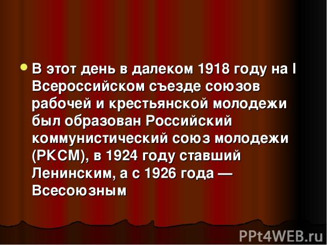 В этот день в далеком 1918 году на I Всероссийском съезде союзов рабочей и крестьянской молодежи был образован Российский коммунистический союз молодежи (РКСМ), в 1924 году ставший Ленинским, а с 1926 года — Всесоюзным