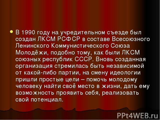 В 1990 году на учредительном съезде был создан ЛКСМ РСФСР в составе Всесоюзного Ленинского Коммунистического Союза Молодёжи, подобно тому, как были ЛКСМ союзных республик СССР. Вновь созданная организация стремилась быть независимой от какой-либо па…