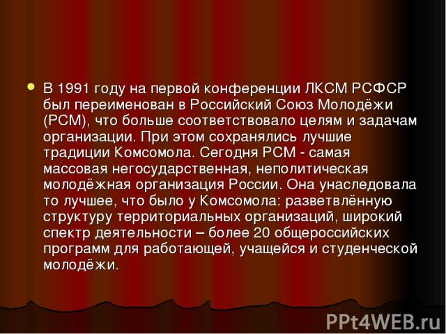 В 1991 году на первой конференции ЛКСМ РСФСР был переименован в Российский Союз Молодёжи (РСМ), что больше соответствовало целям и задачам организации. При этом сохранялись лучшие традиции Комсомола. Сегодня РСМ - самая массовая негосударственная, н…