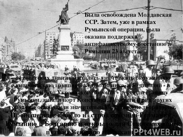 Была освобождена Молдавская ССР. Затем, уже в рамках Румынской операции, была оказана поддержка антифашистскому восстанию в Румынии 23 августа. 34 советских дивизии остались уничтожать окруженную кишиневскую группировку противника, а 50 дивизий - в …