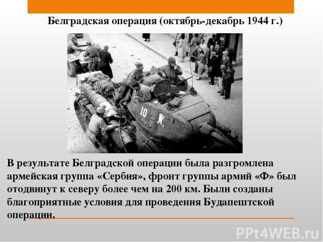 Белградская операция (октябрь-декабрь 1944 г.) В результате Белградской операции была разгромлена армейская группа «Сербия», фронт группы армий «Ф» был отодвинут к северу более чем на 200 км. Были созданы благоприятные условия для проведения Будапеш…