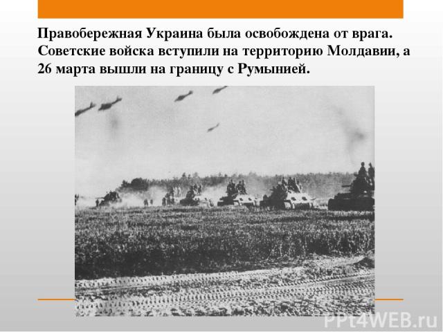 Правобережная Украина была освобождена от врага. Советские войска вступили на территорию Молдавии, а 26 марта вышли на границу с Румынией.