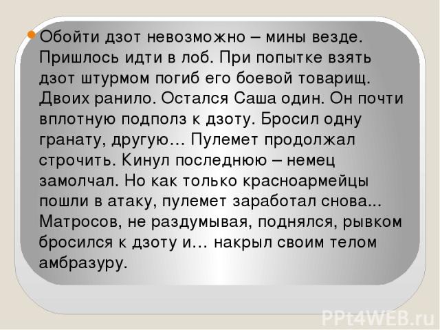 Обойти дзот невозможно – мины везде. Пришлось идти в лоб. При попытке взять дзот штурмом погиб его боевой товарищ. Двоих ранило. Остался Саша один. Он почти вплотную подполз к дзоту. Бросил одну гранату, другую… Пулемет продолжал строчить. Кинул пос…