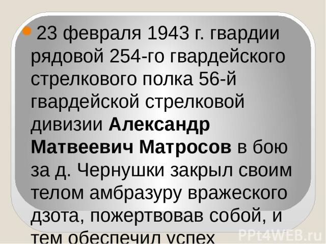 23 февраля 1943 г. гвардии рядовой 254-го гвардейского стрелкового полка 56-й гвардейской стрелковой дивизии Александр Матвеевич Матросов в бою за д. Чернушки закрыл своим телом амбразуру вражеского дзота, пожертвовав собой, и тем обеспечил успех на…