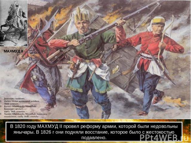 В 1820 году МАХМУД II провел реформу армии, которой были недовольны янычары. В 1826 г они подняли восстание, которое было с жестокостью подавлено. МАХМУД II