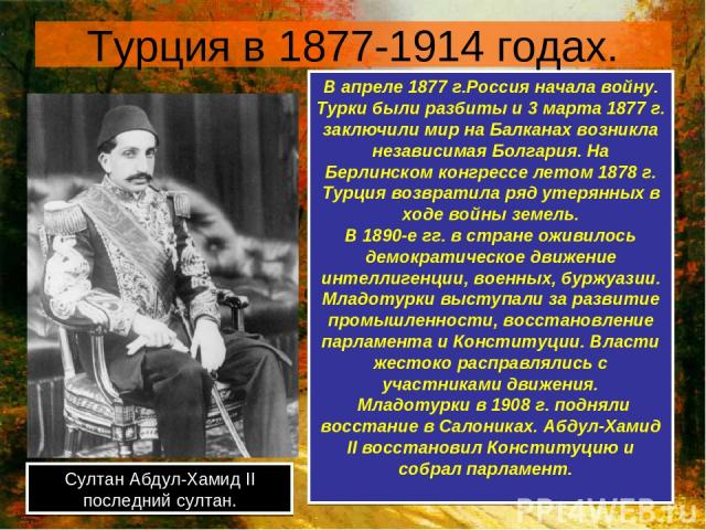 Турция в 1877-1914 годах. Султан Абдул-Хамид II последний султан. В апреле 1877 г.Россия начала войну. Турки были разбиты и 3 марта 1877 г. заключили мир на Балканах возникла независимая Болгария. На Берлинском конгрессе летом 1878 г. Турция возврат…