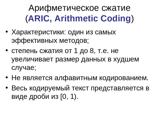 Арифметическое сжатие (ARIC, Arithmetic Coding) Характеристики: один из самых эффективных методов; степень сжатия от 1 до 8, т.е. не увеличивает размер данных в худшем случае; Не является алфавитным кодированием. Весь кодируемый текст представляется…