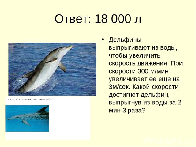 Ответ: 18 000 л Дельфины выпрыгивают из воды, чтобы увеличить скорость движения. При скорости 300 м/мин увеличивает её ещё на 3м/сек. Какой скорости достигнет дельфин, выпрыгнув из воды за 2 мин 3 раза?